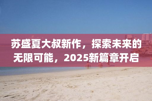 蘇盛夏大叔新作，探索未來的無限可能，2025新篇章開啟