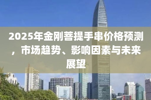 2025年金剛菩提手串價(jià)格預(yù)測(cè)，市場(chǎng)趨勢(shì)、影響因素與未來(lái)展望