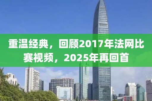 重溫經典，回顧2017年法網比賽視頻，2025年再回首