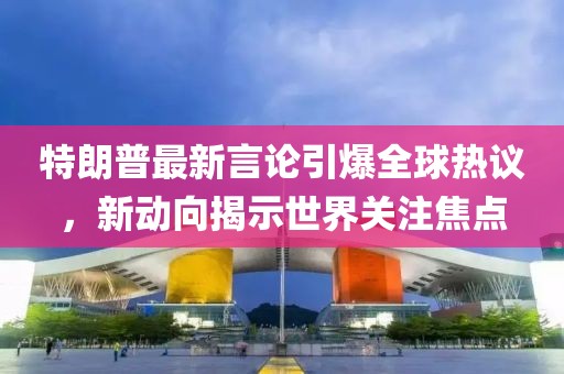 特朗普最新言論引爆全球熱議，新動(dòng)向揭示世界關(guān)注焦點(diǎn)