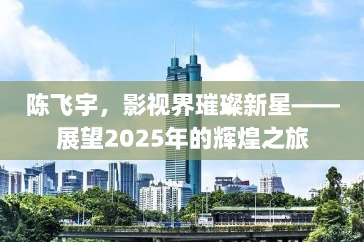 陳飛宇，影視界璀璨新星——展望2025年的輝煌之旅