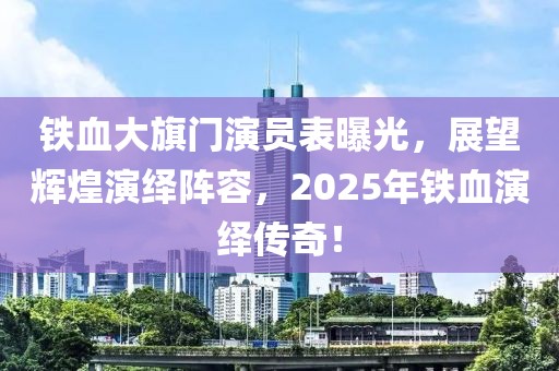 鐵血大旗門演員表曝光，展望輝煌演繹陣容，2025年鐵血演繹傳奇！