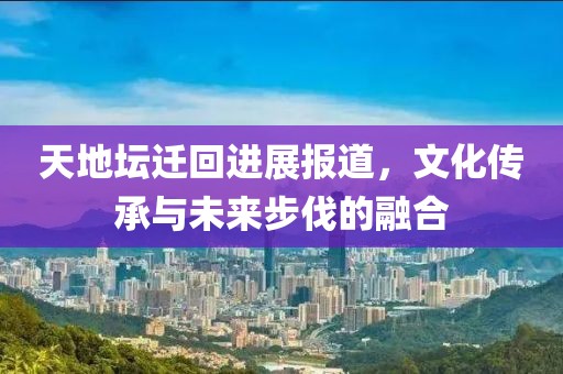 天地壇遷回進展報道，文化傳承與未來步伐的融合
