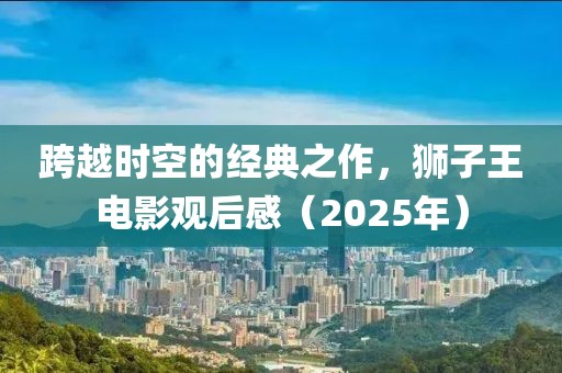 跨越時空的經(jīng)典之作，獅子王電影觀后感（2025年）