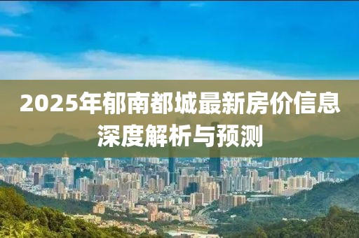 2025年郁南都城最新房?jī)r(jià)信息深度解析與預(yù)測(cè)