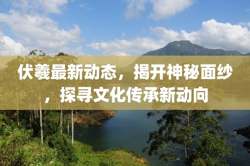 伏羲最新動態(tài)，揭開神秘面紗，探尋文化傳承新動向