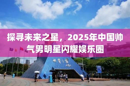 探尋未來之星，2025年中國帥氣男明星閃耀娛樂圈