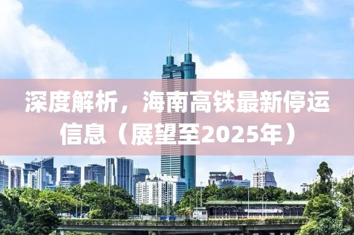 深度解析，海南高鐵最新停運(yùn)信息（展望至2025年）