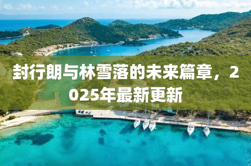 封行朗與林雪落的未來(lái)篇章，2025年最新更新