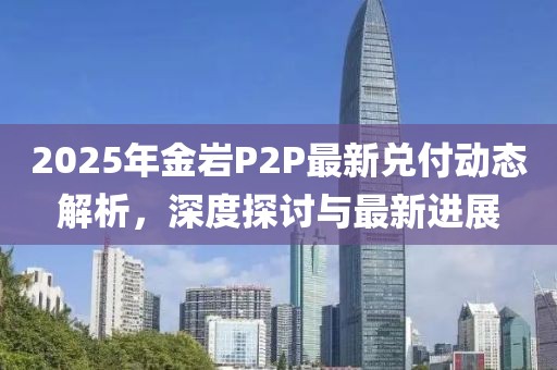 2025年金巖P2P最新兌付動(dòng)態(tài)解析，深度探討與最新進(jìn)展