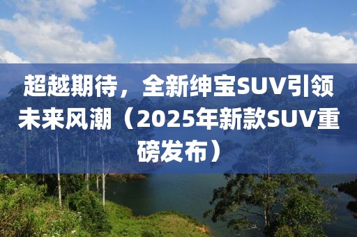 超越期待，全新紳寶SUV引領(lǐng)未來風(fēng)潮（2025年新款SUV重磅發(fā)布）