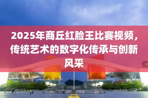 2025年商丘紅臉王比賽視頻，傳統(tǒng)藝術(shù)的數(shù)字化傳承與創(chuàng)新風(fēng)采
