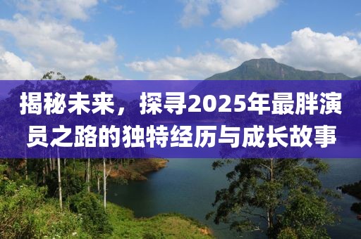 揭秘未來(lái)，探尋2025年最胖演員之路的獨(dú)特經(jīng)歷與成長(zhǎng)故事