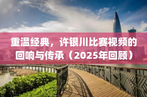 重溫經(jīng)典，許銀川比賽視頻的回響與傳承（2025年回顧）
