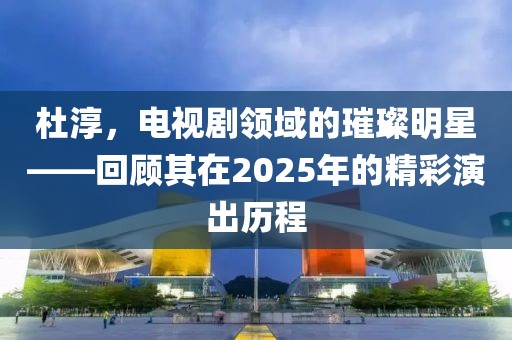 杜淳，電視劇領(lǐng)域的璀璨明星——回顧其在2025年的精彩演出歷程