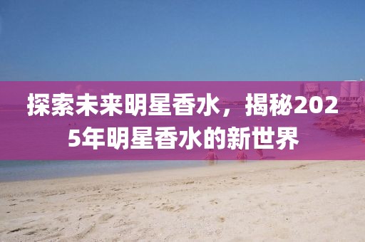 探索未來明星香水，揭秘2025年明星香水的新世界