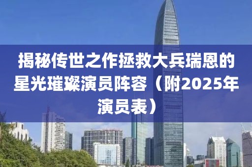 揭秘傳世之作拯救大兵瑞恩的星光璀璨演員陣容（附2025年演員表）