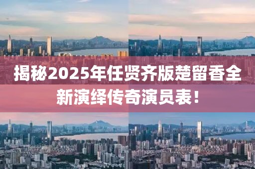揭秘2025年任賢齊版楚留香全新演繹傳奇演員表！
