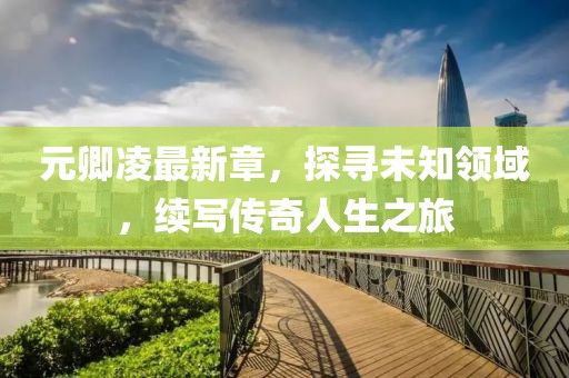 元卿凌最新章，探尋未知領(lǐng)域，續(xù)寫傳奇人生之旅