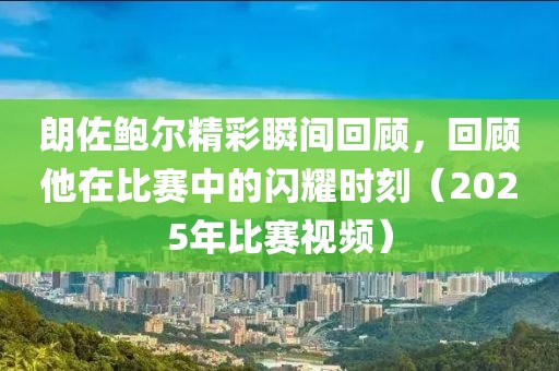 朗佐鮑爾精彩瞬間回顧，回顧他在比賽中的閃耀時(shí)刻（2025年比賽視頻）
