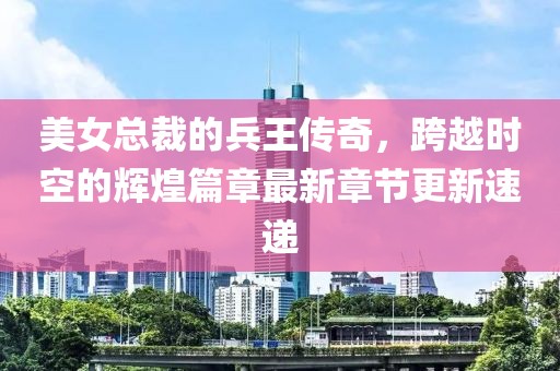 美女總裁的兵王傳奇，跨越時(shí)空的輝煌篇章最新章節(jié)更新速遞
