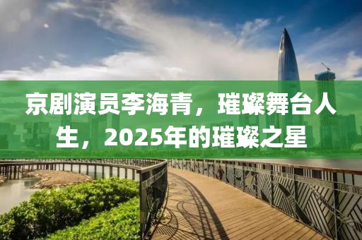 京劇演員李海青，璀璨舞臺(tái)人生，2025年的璀璨之星
