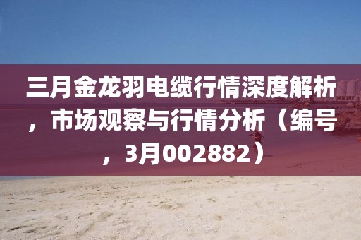 三月金龍羽電纜行情深度解析，市場觀察與行情分析（編號(hào)，3月002882）