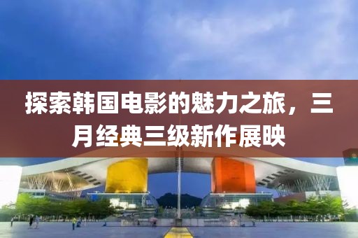 探索韓國(guó)電影的魅力之旅，三月經(jīng)典三級(jí)新作展映