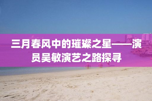 三月春風(fēng)中的璀璨之星——演員吳敏演藝之路探尋