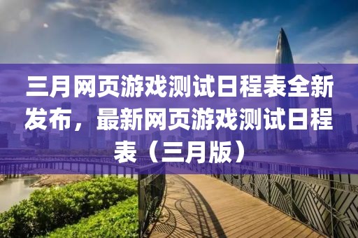 三月網(wǎng)頁游戲測試日程表全新發(fā)布，最新網(wǎng)頁游戲測試日程表（三月版）