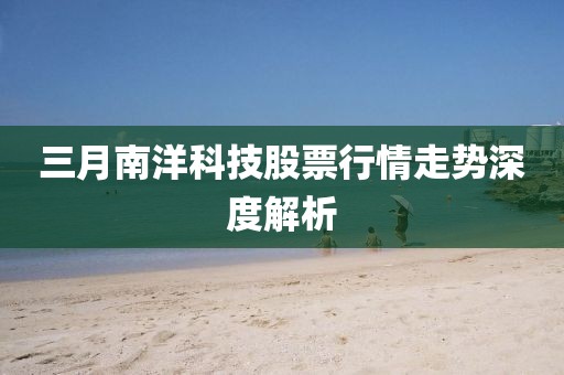 三月南洋科技股票行情走勢(shì)深度解析