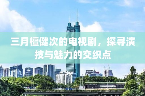 三月檀健次的電視劇，探尋演技與魅力的交織點