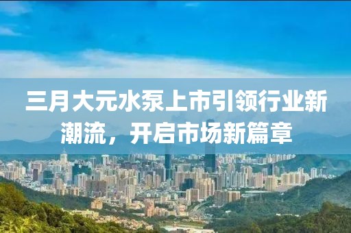 三月大元水泵上市引領(lǐng)行業(yè)新潮流，開啟市場新篇章