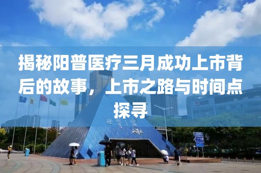 揭秘陽(yáng)普醫(yī)療三月成功上市背后的故事，上市之路與時(shí)間點(diǎn)探尋