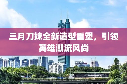 三月刀妹全新造型重塑，引領(lǐng)英雄潮流風(fēng)尚