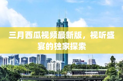 三月西瓜視頻最新版，視聽(tīng)盛宴的獨(dú)家探索