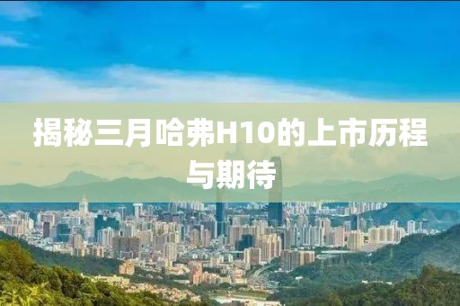 揭秘三月哈弗H10的上市歷程與期待
