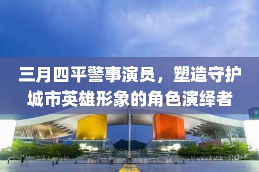 三月四平警事演員，塑造守護(hù)城市英雄形象的角色演繹者