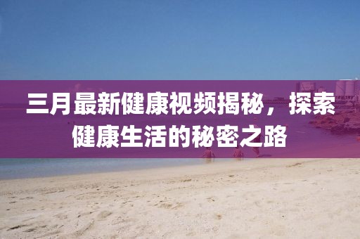 三月最新健康視頻揭秘，探索健康生活的秘密之路