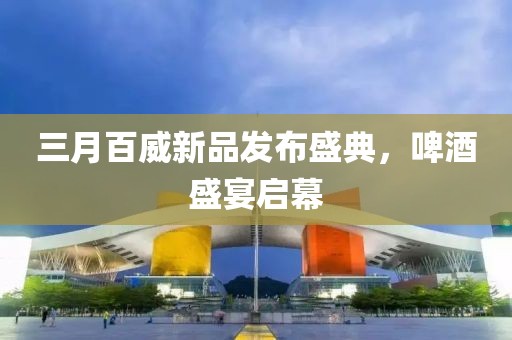 三月百威新品發(fā)布盛典，啤酒盛宴啟幕