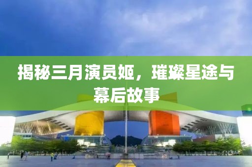 揭秘三月演員姬，璀璨星途與幕后故事