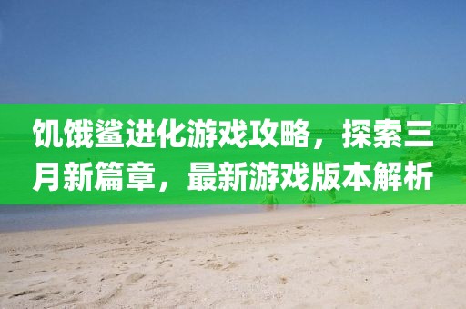 饑餓鯊進化游戲攻略，探索三月新篇章，最新游戲版本解析