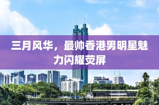 三月風(fēng)華，最帥香港男明星魅力閃耀熒屏