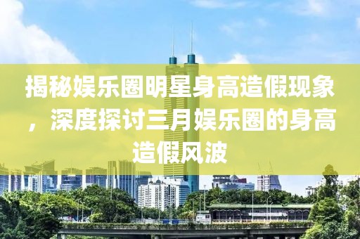 揭秘娛樂(lè)圈明星身高造假現(xiàn)象，深度探討三月娛樂(lè)圈的身高造假風(fēng)波