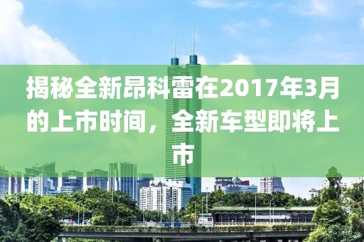 揭秘全新昂科雷在2017年3月的上市時(shí)間，全新車型即將上市