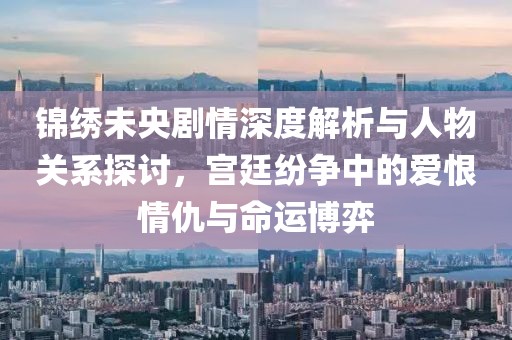錦繡未央劇情深度解析與人物關(guān)系探討，宮廷紛爭中的愛恨情仇與命運博弈