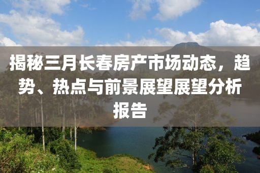 揭秘三月長(zhǎng)春房產(chǎn)市場(chǎng)動(dòng)態(tài)，趨勢(shì)、熱點(diǎn)與前景展望展望分析報(bào)告