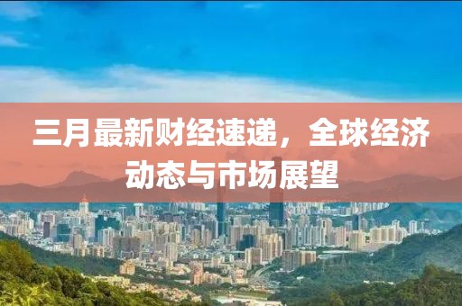 三月最新財(cái)經(jīng)速遞，全球經(jīng)濟(jì)動(dòng)態(tài)與市場(chǎng)展望