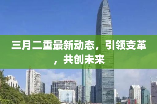 三月二重最新動(dòng)態(tài)，引領(lǐng)變革，共創(chuàng)未來