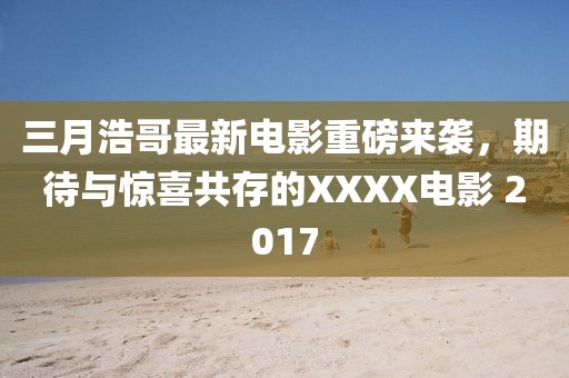 三月浩哥最新電影重磅來襲，期待與驚喜共存的XXXX電影 2017
